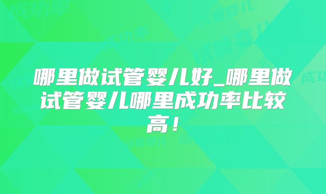 哪里做试管婴儿好_哪里做试管婴儿哪里成功率比较高！