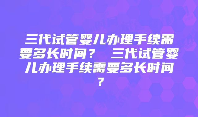 三代试管婴儿办理手续需要多长时间? 三代试管婴儿办理手续需要多长时间?