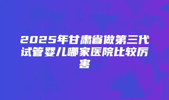 2025年甘肃省做第三代试管婴儿哪家医院比较厉害