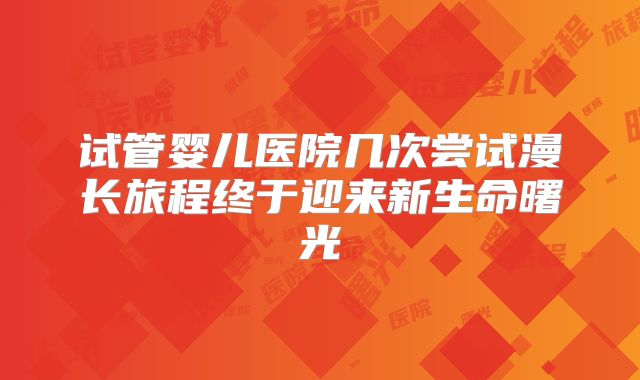 试管婴儿医院几次尝试漫长旅程终于迎来新生命曙光