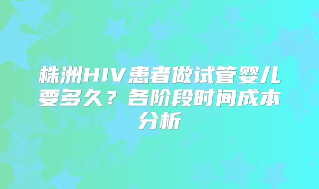 株洲HIV患者做试管婴儿要多久？各阶段时间成本分析