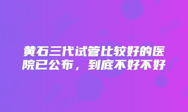 黄石三代试管比较好的医院已公布，到底不好不好
