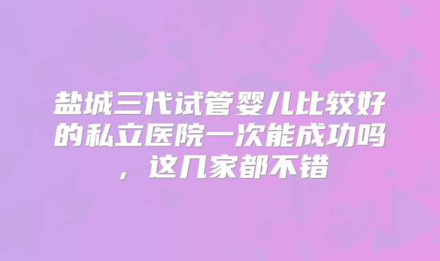 盐城三代试管婴儿比较好的私立医院一次能成功吗,这几家都不错
