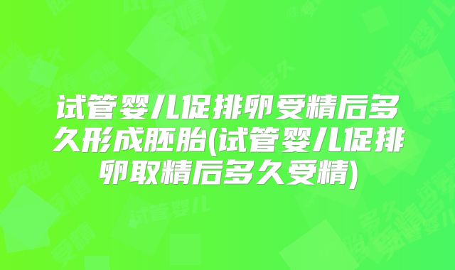 试管婴儿促排卵受精后多久形成胚胎(试管婴儿促排卵取精后多久受精)