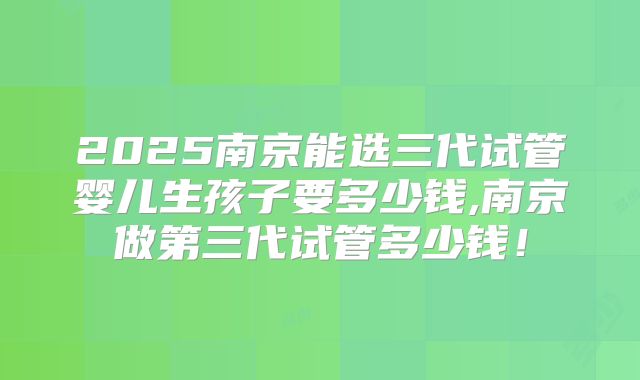 2025南京能选三代试管婴儿生孩子要多少钱,南京做第三代试管多少钱!