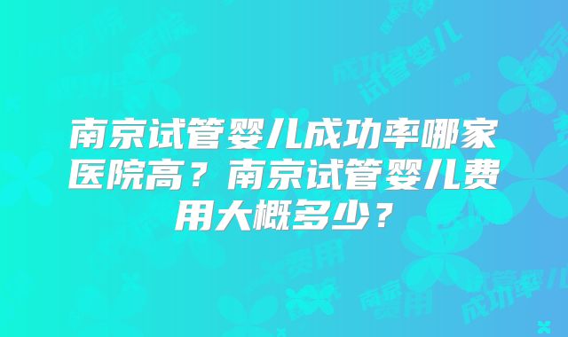 南京试管婴儿成功率哪家医院高？南京试管婴儿费用大概多少？