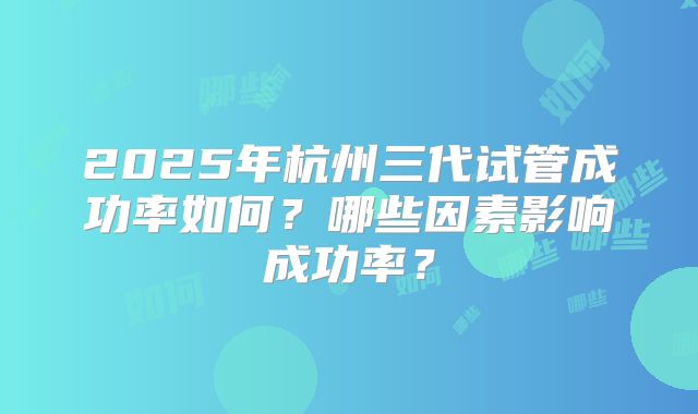 2025年杭州三代试管成功率如何?哪些因素影响成功率?