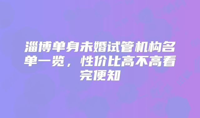 淄博单身未婚试管机构名单一览，性价比高不高看完便知