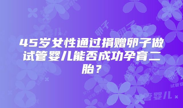 45岁女性通过捐赠卵子做试管婴儿能否成功孕育二胎？