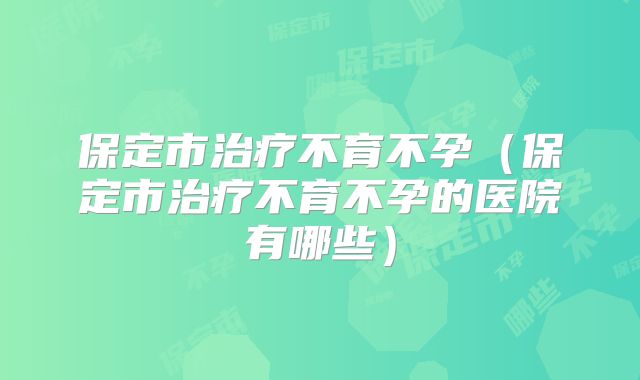 保定市治疗不育不孕（保定市治疗不育不孕的医院有哪些）