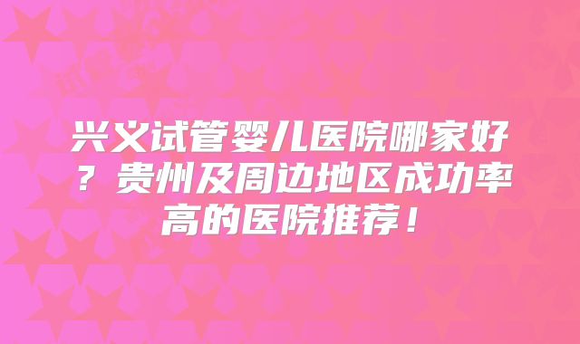 兴义试管婴儿医院哪家好？贵州及周边地区成功率高的医院推荐！