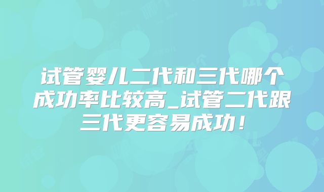 试管婴儿二代和三代哪个成功率比较高_试管二代跟三代更容易成功！