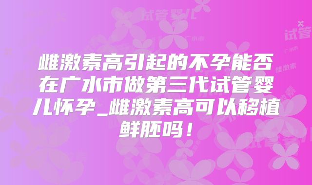 雌激素高引起的不孕能否在广水市做第三代试管婴儿怀孕_雌激素高可以移植鲜胚吗！