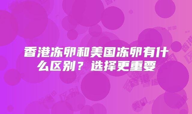 香港冻卵和美国冻卵有什么区别？选择更重要