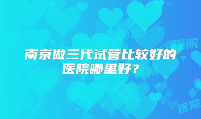 南京做三代试管比较好的医院哪里好？
