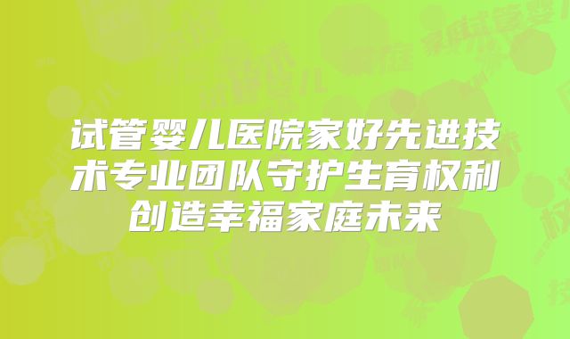 试管婴儿医院家好先进技术专业团队守护生育权利创造幸福家庭未来