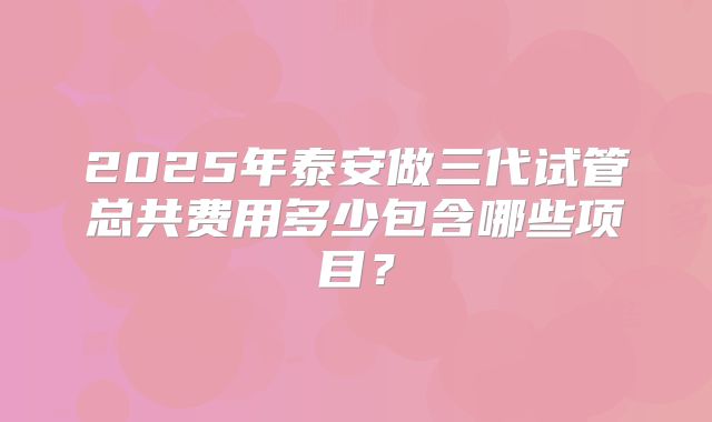 2025年泰安做三代试管总共费用多少包含哪些项目？