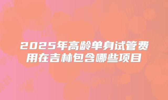 2025年高龄单身试管费用在吉林包含哪些项目