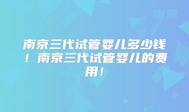 南京三代试管婴儿多少钱！南京三代试管婴儿的费用！