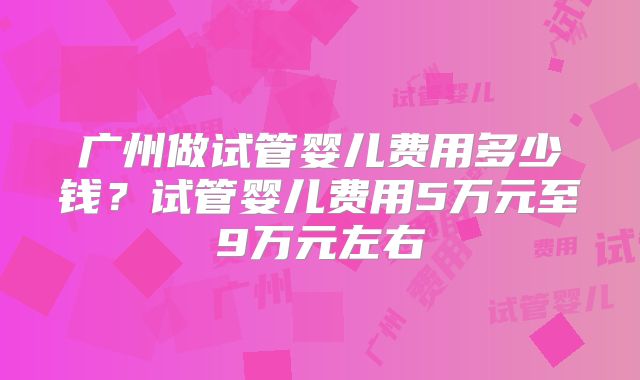 广州做试管婴儿费用多少钱?试管婴儿费用5万元至9万元左右