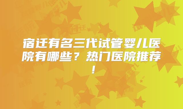 宿迁有名三代试管婴儿医院有哪些?热门医院推荐!