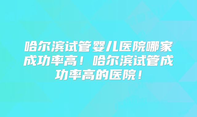 哈尔滨试管婴儿医院哪家成功率高！哈尔滨试管成功率高的医院！