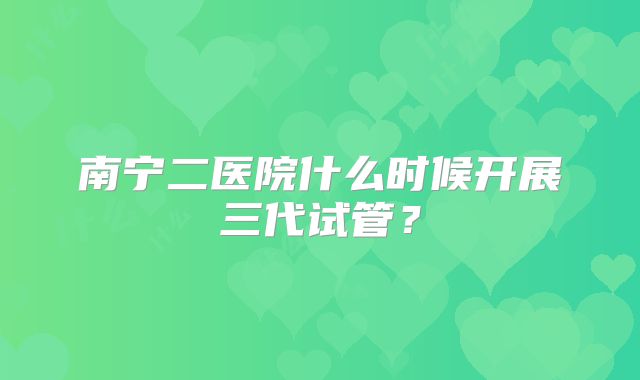 南宁二医院什么时候开展三代试管?