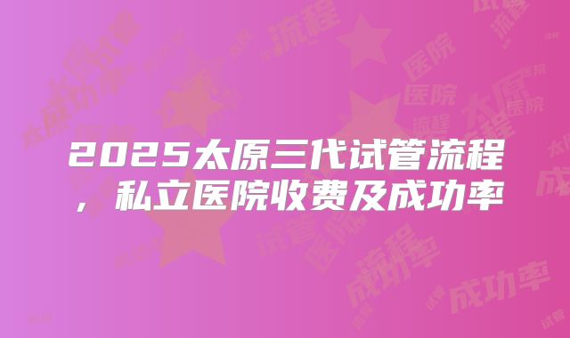 2025太原三代试管流程，私立医院收费及成功率