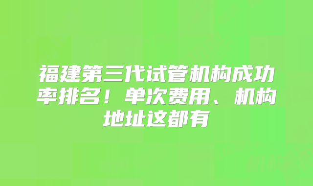 福建第三代试管机构成功率排名！单次费用、机构地址这都有
