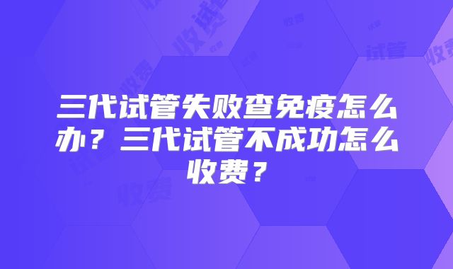 三代试管失败查免疫怎么办？三代试管不成功怎么收费？
