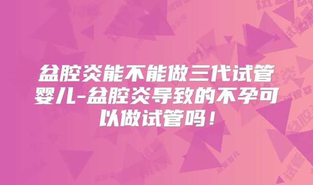 盆腔炎能不能做三代试管婴儿-盆腔炎导致的不孕可以做试管吗！