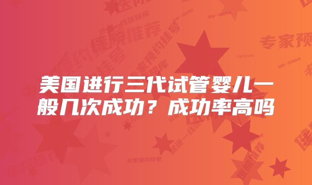 美国进行三代试管婴儿一般几次成功?成功率高吗