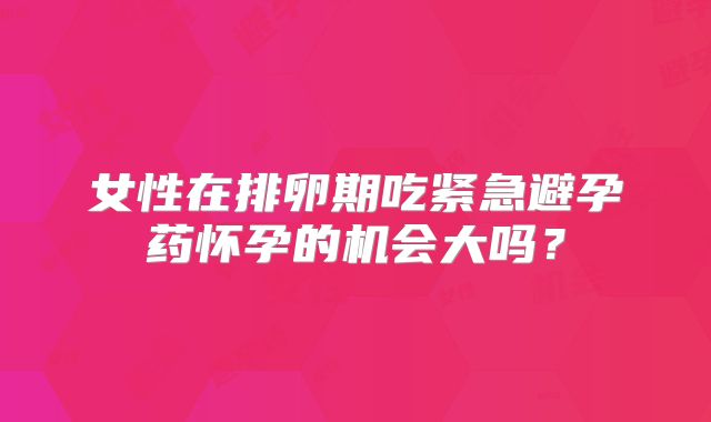 女性在排卵期吃紧急避孕药怀孕的机会大吗？