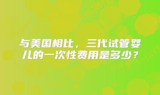 与美国相比,三代试管婴儿的一次性费用是多少?