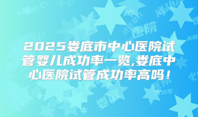 2025娄底市中心医院试管婴儿成功率一览,娄底中心医院试管成功率高吗！