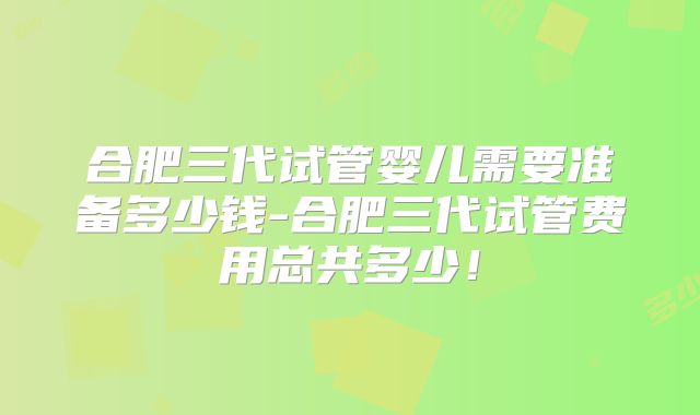 合肥三代试管婴儿需要准备多少钱-合肥三代试管费用总共多少！