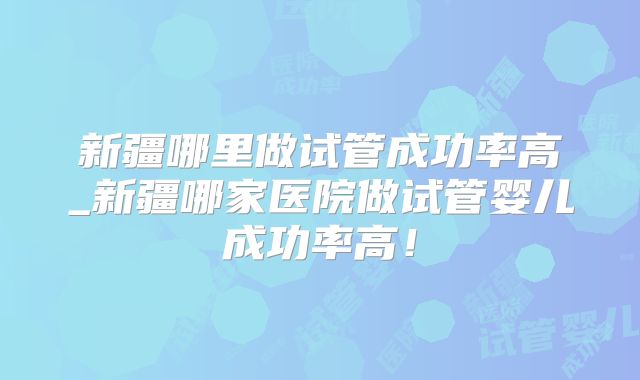 新疆哪里做试管成功率高_新疆哪家医院做试管婴儿成功率高!