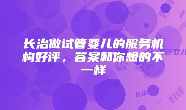 长治做试管婴儿的服务机构好评，答案和你想的不一样