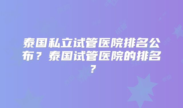 泰国私立试管医院排名公布？泰国试管医院的排名？