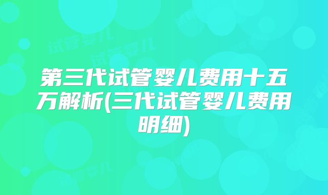 第三代试管婴儿费用十五万解析(三代试管婴儿费用明细)