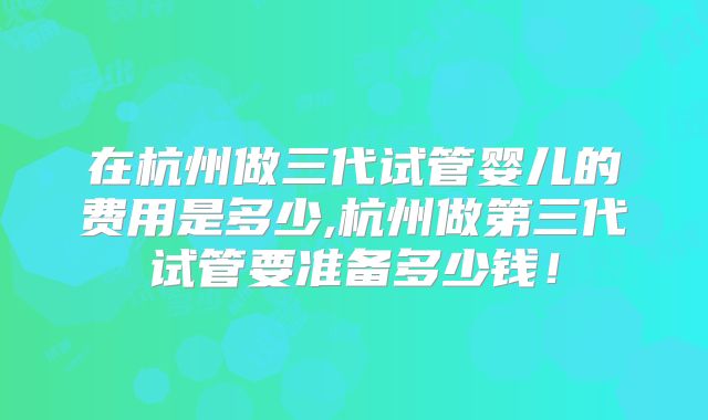在杭州做三代试管婴儿的费用是多少,杭州做第三代试管要准备多少钱！