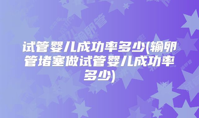 试管婴儿成功率多少(输卵管堵塞做试管婴儿成功率多少)