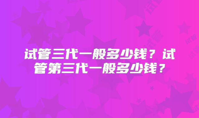 试管三代一般多少钱？试管第三代一般多少钱？