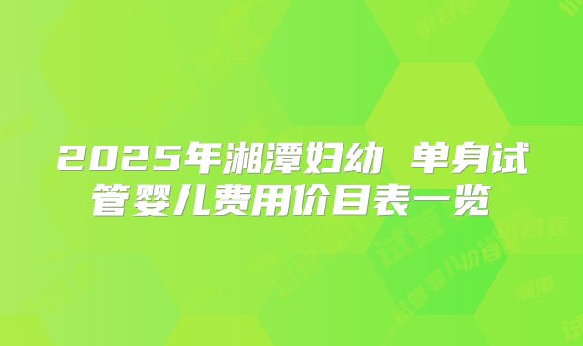 2025年湘潭妇幼 单身试管婴儿费用价目表一览