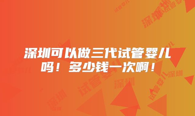 深圳可以做三代试管婴儿吗!多少钱一次啊!