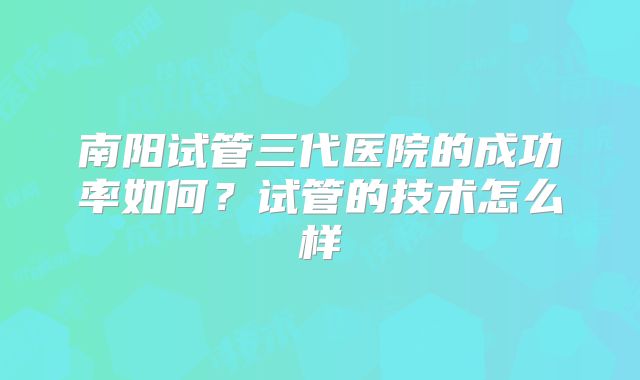 南阳试管三代医院的成功率如何?试管的技术怎么样