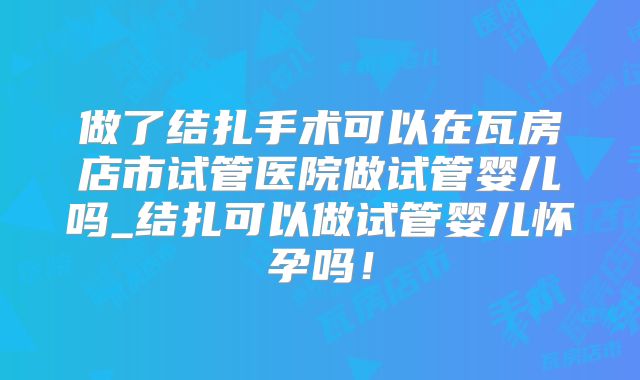 做了结扎手术可以在瓦房店市试管医院做试管婴儿吗_结扎可以做试管婴儿怀孕吗！