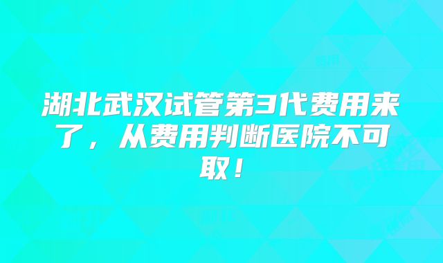 湖北武汉试管第3代费用来了，从费用判断医院不可取！