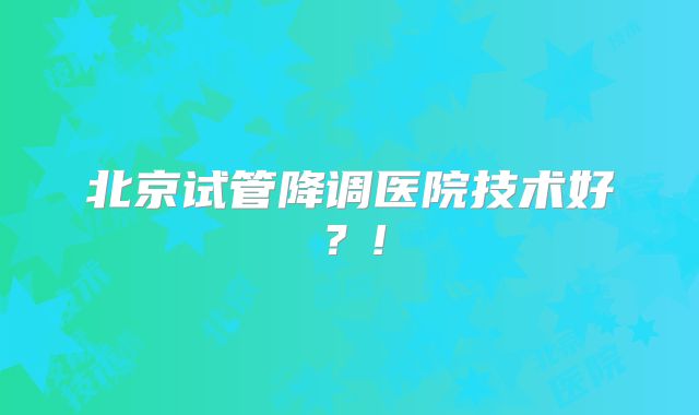 北京试管降调医院技术好？!
