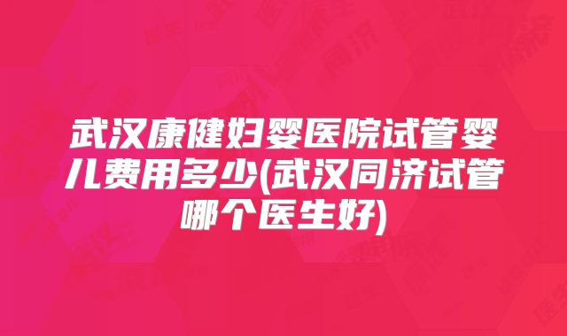 武汉康健妇婴医院试管婴儿费用多少(武汉同济试管哪个医生好)